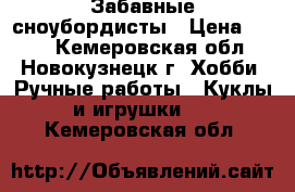 Забавные сноубордисты › Цена ­ 600 - Кемеровская обл., Новокузнецк г. Хобби. Ручные работы » Куклы и игрушки   . Кемеровская обл.